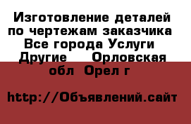 Изготовление деталей по чертежам заказчика - Все города Услуги » Другие   . Орловская обл.,Орел г.